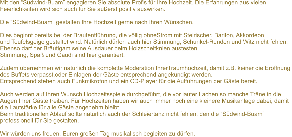 Mit den �S�dwind-Buam� engagieren Sie absolute Profis f�r Ihre Hochzeit. Die Erfahrungen aus vielen  Feierlichkeiten wird sich auch f�r Sie �u�erst positiv auswirken.  Die �S�dwind-Buam� gestalten Ihre Hochzeit gerne nach Ihren W�nschen.   Dies beginnt bereits bei der Brautentf�hrung, die v�llig ohneStrom mit Steirischer, Bariton, Akkordeon  und Teufelsgeige gestaltet wird. Nat�rlich d�rfen auch hier Stimmung, Schunkel-Runden und Witz nicht fehlen. Ebenso darf der Br�utigam seine Ausdauer beim Holzscheitknien austesten. Stimmung, Spa� und Gaudi sind hier garantiert.  Zudem �bernehmen wir nat�rlich die komplette Moderation IhrerTraumhochzeit, damit z.B. keiner die Er�ffnung  des Buffets verpasst,oder Einlagen der G�ste entsprechend angek�ndigt werden.  Entsprechend stehen auch Funkmikrofon und ein CD-Player f�r die Auff�hrungen der G�ste bereit.  Auch werden auf Ihren Wunsch Hochzeitsspiele durchgef�hrt, die vor lauter Lachen so manche Tr�ne in die  Augen Ihrer G�ste treiben. F�r Hochzeiten haben wir auch immer noch eine kleinere Musikanlage dabei, damit  die Lautst�rke f�r alle G�ste angenehm bleibt. Beim traditionellen Ablauf sollte nat�rlich auch der Schleiertanz nicht fehlen, den die �S�dwind-Buam�  professionell f�r Sie gestalten.  Wir w�rden uns freuen, Euren gro�en Tag musikalisch begleiten zu d�rfen.
