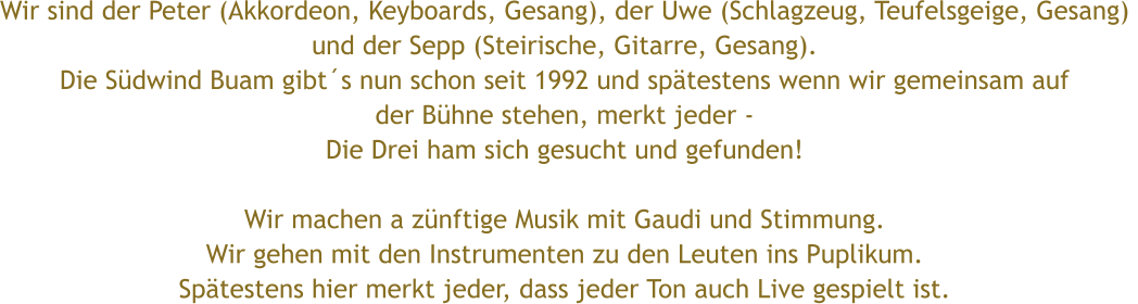 Wir sind der Peter (Akkordeon, Keyboards, Gesang), der Uwe (Schlagzeug, Teufelsgeige, Gesang)  und der Sepp (Steirische, Gitarre, Gesang). Die S�dwind Buam gibt�s nun schon seit 1992 und sp�testens wenn wir gemeinsam auf  der B�hne stehen, merkt jeder - Die Drei ham sich gesucht und gefunden!  Wir machen a z�nftige Musik mit Gaudi und Stimmung.  Wir gehen mit den Instrumenten zu den Leuten ins Puplikum. Sp�testens hier merkt jeder, dass jeder Ton auch Live gespielt ist.