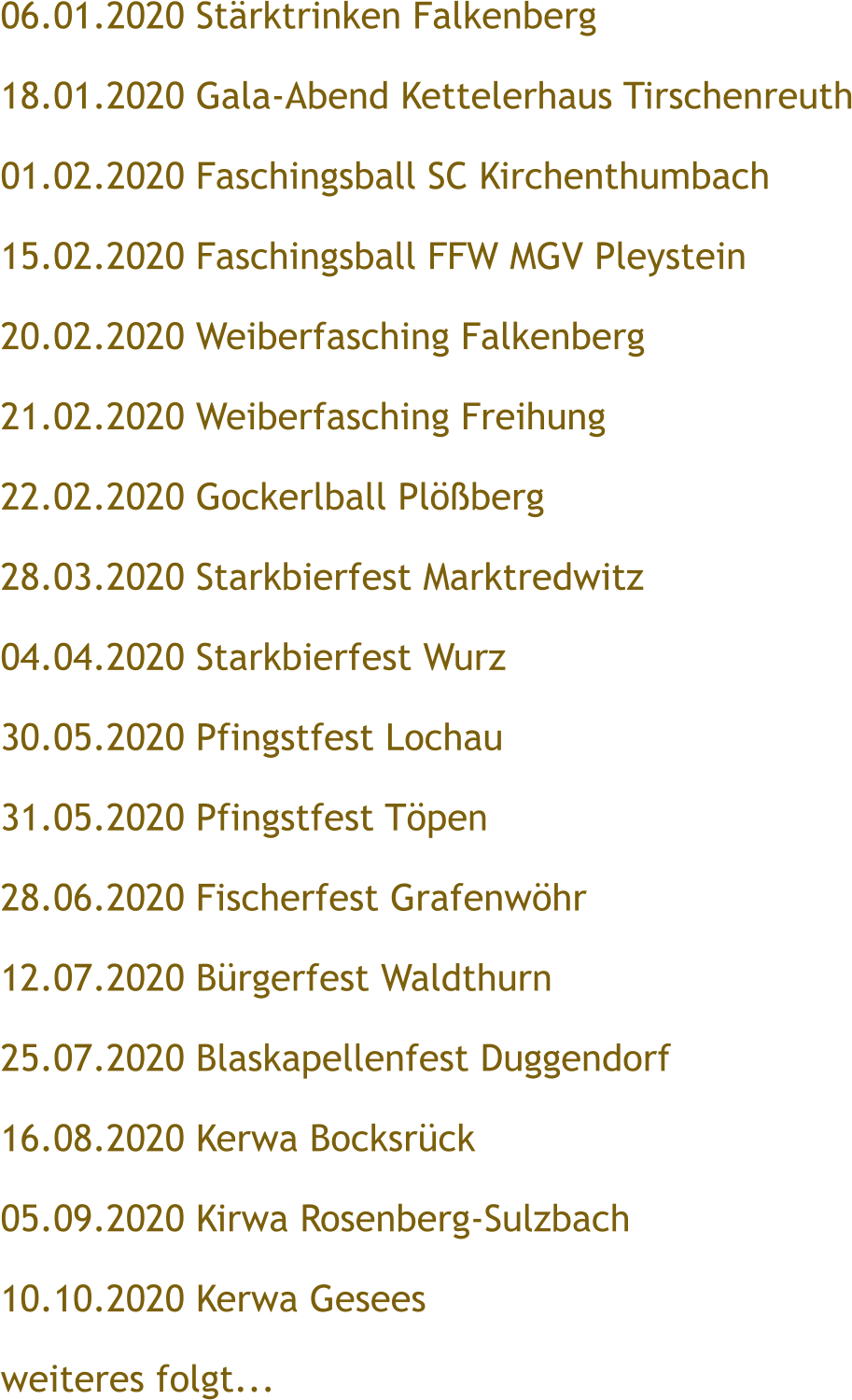 06.01.2020 St�rktrinken Falkenberg 18.01.2020 Gala-Abend Kettelerhaus Tirschenreuth 01.02.2020 Faschingsball SC Kirchenthumbach 15.02.2020 Faschingsball FFW MGV Pleystein 20.02.2020 Weiberfasching Falkenberg 21.02.2020 Weiberfasching Freihung 22.02.2020 Gockerlball Pl��berg 28.03.2020 Starkbierfest Marktredwitz 04.04.2020 Starkbierfest Wurz 30.05.2020 Pfingstfest Lochau 31.05.2020 Pfingstfest T�pen 28.06.2020 Fischerfest Grafenw�hr 12.07.2020 B�rgerfest Waldthurn 25.07.2020 Blaskapellenfest Duggendorf 16.08.2020 Kerwa Bocksr�ck 05.09.2020 Kirwa Rosenberg-Sulzbach 10.10.2020 Kerwa Gesees weiteres folgt...